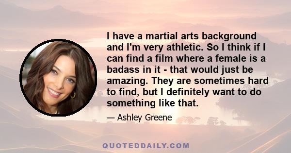 I have a martial arts background and I'm very athletic. So I think if I can find a film where a female is a badass in it - that would just be amazing. They are sometimes hard to find, but I definitely want to do