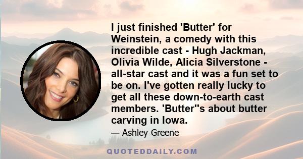 I just finished 'Butter' for Weinstein, a comedy with this incredible cast - Hugh Jackman, Olivia Wilde, Alicia Silverstone - all-star cast and it was a fun set to be on. I've gotten really lucky to get all these