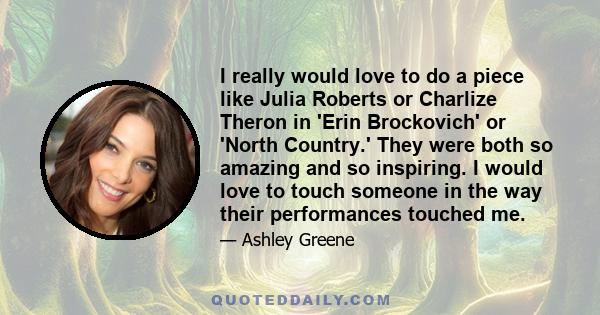 I really would love to do a piece like Julia Roberts or Charlize Theron in 'Erin Brockovich' or 'North Country.' They were both so amazing and so inspiring. I would love to touch someone in the way their performances