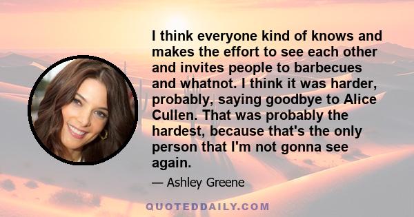 I think everyone kind of knows and makes the effort to see each other and invites people to barbecues and whatnot. I think it was harder, probably, saying goodbye to Alice Cullen. That was probably the hardest, because