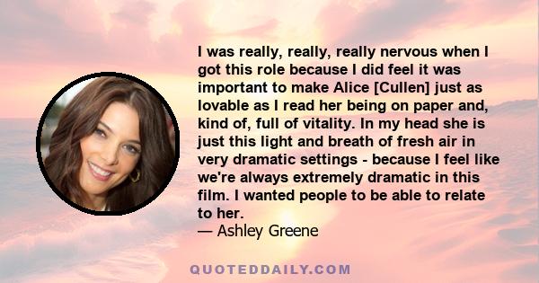 I was really, really, really nervous when I got this role because I did feel it was important to make Alice [Cullen] just as lovable as I read her being on paper and, kind of, full of vitality. In my head she is just