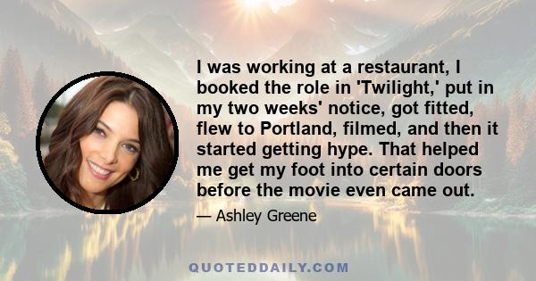 I was working at a restaurant, I booked the role in 'Twilight,' put in my two weeks' notice, got fitted, flew to Portland, filmed, and then it started getting hype. That helped me get my foot into certain doors before