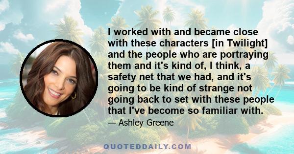 I worked with and became close with these characters [in Twilight] and the people who are portraying them and it's kind of, I think, a safety net that we had, and it's going to be kind of strange not going back to set