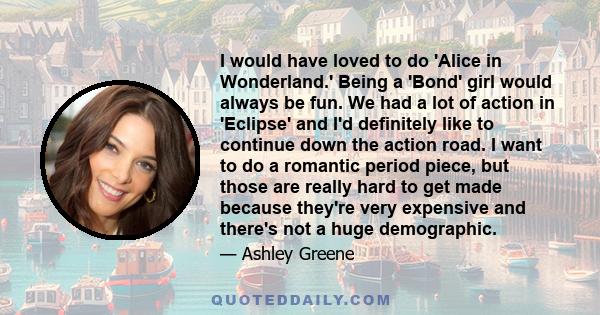 I would have loved to do 'Alice in Wonderland.' Being a 'Bond' girl would always be fun. We had a lot of action in 'Eclipse' and I'd definitely like to continue down the action road. I want to do a romantic period