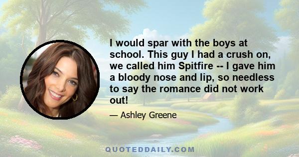 I would spar with the boys at school. This guy I had a crush on, we called him Spitfire -- I gave him a bloody nose and lip, so needless to say the romance did not work out!