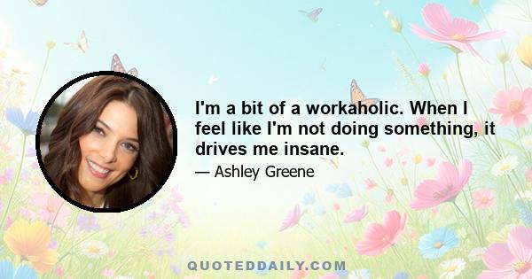 I'm a bit of a workaholic. When I feel like I'm not doing something, it drives me insane.