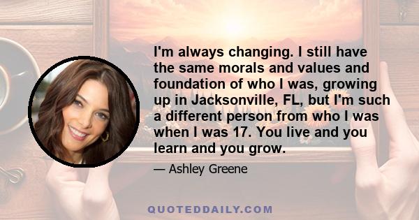 I'm always changing. I still have the same morals and values and foundation of who I was, growing up in Jacksonville, FL, but I'm such a different person from who I was when I was 17. You live and you learn and you grow.