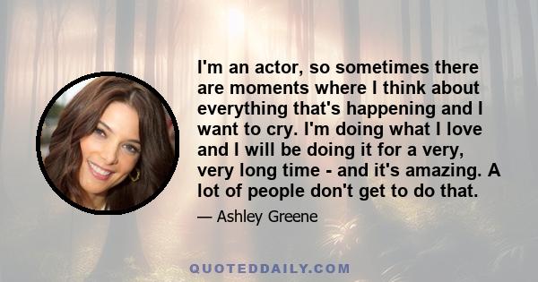 I'm an actor, so sometimes there are moments where I think about everything that's happening and I want to cry. I'm doing what I love and I will be doing it for a very, very long time - and it's amazing. A lot of people 