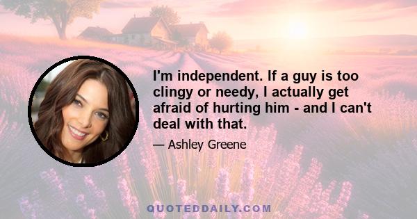 I'm independent. If a guy is too clingy or needy, I actually get afraid of hurting him - and I can't deal with that.