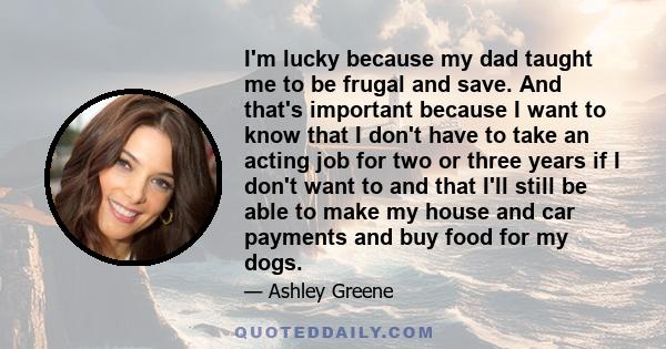 I'm lucky because my dad taught me to be frugal and save. And that's important because I want to know that I don't have to take an acting job for two or three years if I don't want to and that I'll still be able to make 