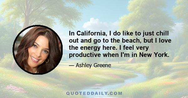 In California, I do like to just chill out and go to the beach, but I love the energy here. I feel very productive when I'm in New York.