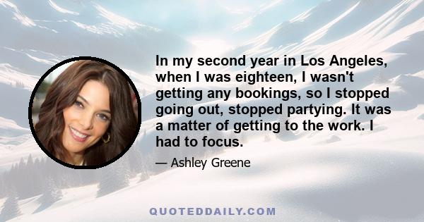 In my second year in Los Angeles, when I was eighteen, I wasn't getting any bookings, so I stopped going out, stopped partying. It was a matter of getting to the work. I had to focus.