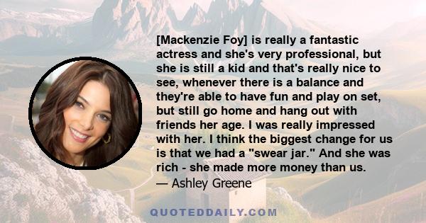 [Mackenzie Foy] is really a fantastic actress and she's very professional, but she is still a kid and that's really nice to see, whenever there is a balance and they're able to have fun and play on set, but still go