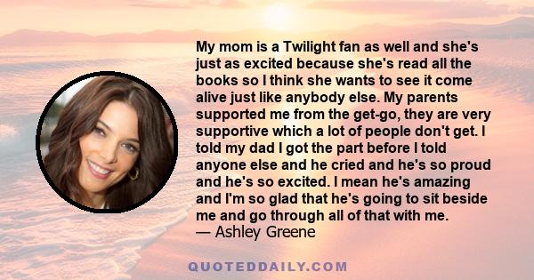 My mom is a Twilight fan as well and she's just as excited because she's read all the books so I think she wants to see it come alive just like anybody else. My parents supported me from the get-go, they are very