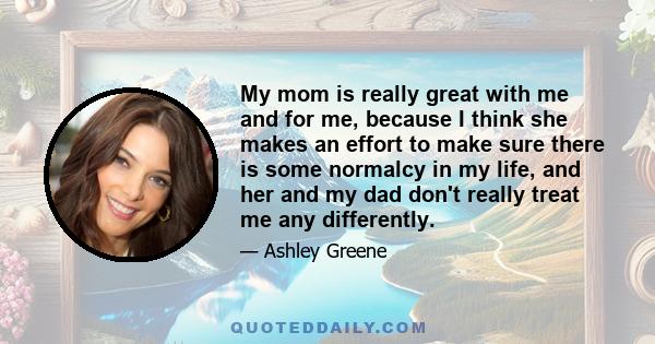 My mom is really great with me and for me, because I think she makes an effort to make sure there is some normalcy in my life, and her and my dad don't really treat me any differently.