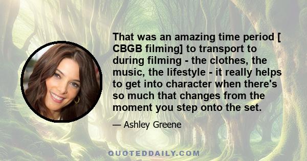 That was an amazing time period [ CBGB filming] to transport to during filming - the clothes, the music, the lifestyle - it really helps to get into character when there's so much that changes from the moment you step