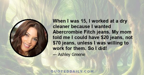 When I was 15, I worked at a dry cleaner because I wanted Abercrombie Fitch jeans. My mom told me I could have $20 jeans, not $70 jeans, unless I was willing to work for them. So I did!