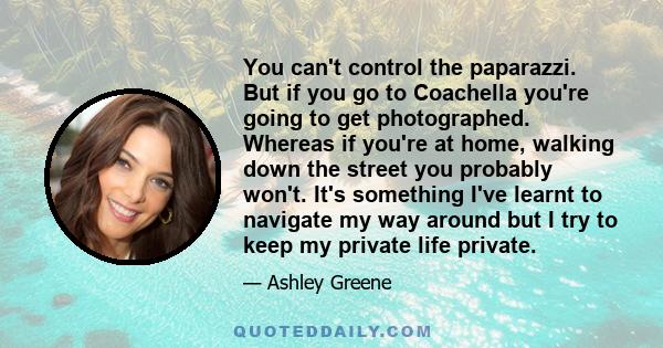 You can't control the paparazzi. But if you go to Coachella you're going to get photographed. Whereas if you're at home, walking down the street you probably won't. It's something I've learnt to navigate my way around