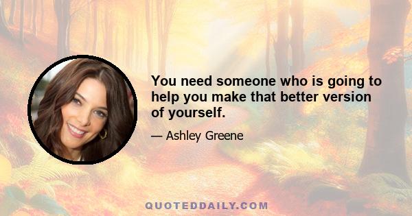 You need someone who is going to help you make that better version of yourself.