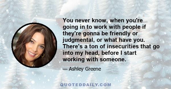 You never know, when you're going in to work with people if they're gonna be friendly or judgmental, or what have you. There's a ton of insecurities that go into my head, before I start working with someone.