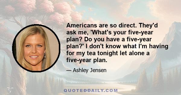 Americans are so direct. They'd ask me, 'What's your five-year plan? Do you have a five-year plan?' I don't know what I'm having for my tea tonight let alone a five-year plan.