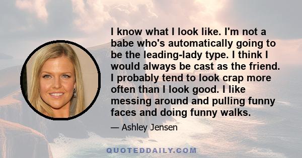 I know what I look like. I'm not a babe who's automatically going to be the leading-lady type. I think I would always be cast as the friend. I probably tend to look crap more often than I look good. I like messing