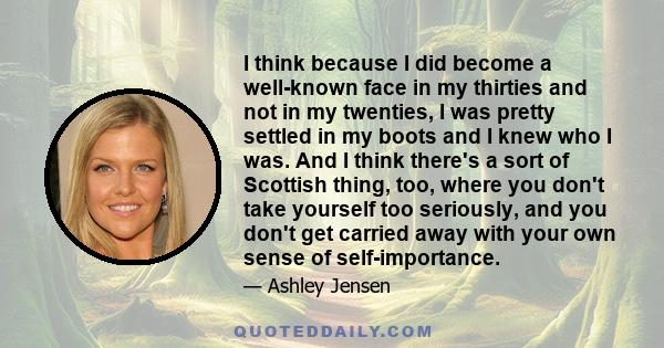 I think because I did become a well-known face in my thirties and not in my twenties, I was pretty settled in my boots and I knew who I was. And I think there's a sort of Scottish thing, too, where you don't take