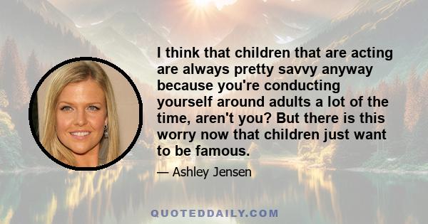 I think that children that are acting are always pretty savvy anyway because you're conducting yourself around adults a lot of the time, aren't you? But there is this worry now that children just want to be famous.