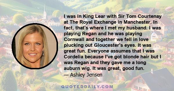 I was in King Lear with Sir Tom Courtenay at The Royal Exchange in Manchester. In fact, that's where I met my husband. I was playing Regan and he was playing Cornwall and together we fell in love plucking out