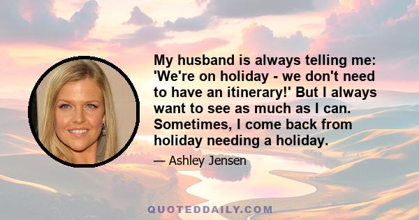 My husband is always telling me: 'We're on holiday - we don't need to have an itinerary!' But I always want to see as much as I can. Sometimes, I come back from holiday needing a holiday.