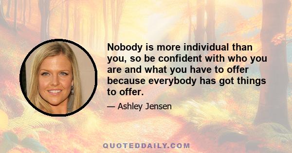 Nobody is more individual than you, so be confident with who you are and what you have to offer because everybody has got things to offer.