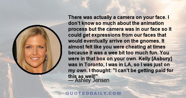 There was actually a camera on your face. I don't know so much about the animation process but the camera was in our face so it could get expressions from our faces that would eventually arrive on the gnomes. It almost