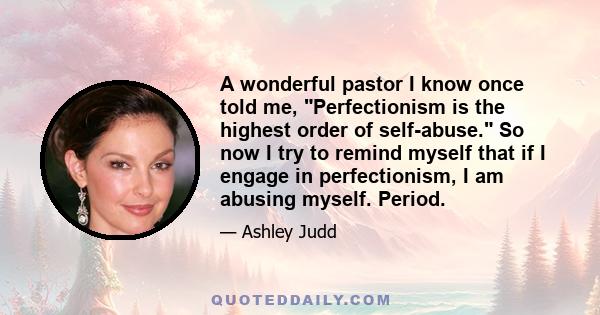 A wonderful pastor I know once told me, Perfectionism is the highest order of self-abuse. So now I try to remind myself that if I engage in perfectionism, I am abusing myself. Period.