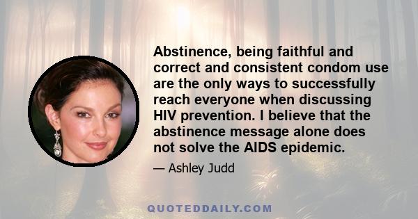 Abstinence, being faithful and correct and consistent condom use are the only ways to successfully reach everyone when discussing HIV prevention. I believe that the abstinence message alone does not solve the AIDS