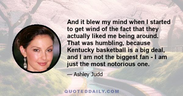 And it blew my mind when I started to get wind of the fact that they actually liked me being around. That was humbling, because Kentucky basketball is a big deal, and I am not the biggest fan - I am just the most