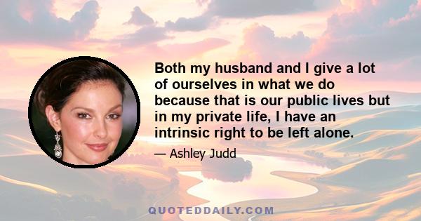 Both my husband and I give a lot of ourselves in what we do because that is our public lives but in my private life, I have an intrinsic right to be left alone.