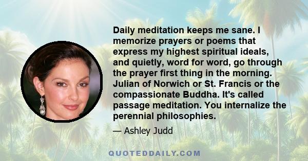 Daily meditation keeps me sane. I memorize prayers or poems that express my highest spiritual ideals, and quietly, word for word, go through the prayer first thing in the morning. Julian of Norwich or St. Francis or the 