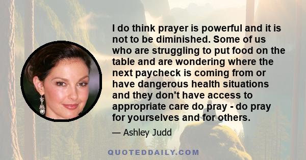 I do think prayer is powerful and it is not to be diminished. Some of us who are struggling to put food on the table and are wondering where the next paycheck is coming from or have dangerous health situations and they