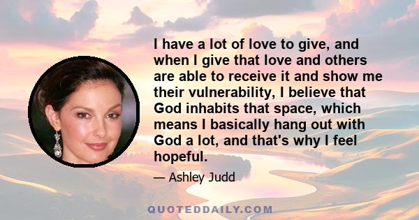 I have a lot of love to give, and when I give that love and others are able to receive it and show me their vulnerability, I believe that God inhabits that space, which means I basically hang out with God a lot, and