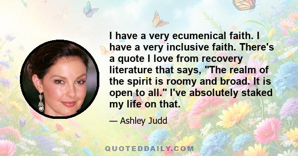 I have a very ecumenical faith. I have a very inclusive faith. There's a quote I love from recovery literature that says, The realm of the spirit is roomy and broad. It is open to all. I've absolutely staked my life on