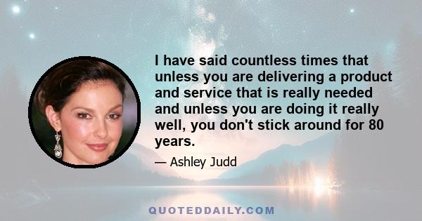 I have said countless times that unless you are delivering a product and service that is really needed and unless you are doing it really well, you don't stick around for 80 years.