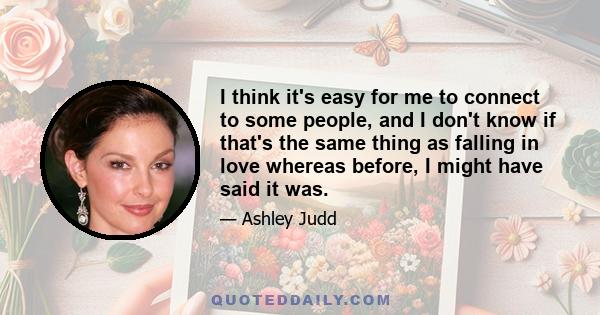 I think it's easy for me to connect to some people, and I don't know if that's the same thing as falling in love whereas before, I might have said it was.