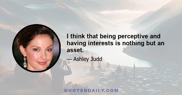 I think that being perceptive and having interests is nothing but an asset.