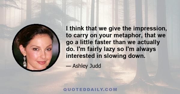 I think that we give the impression, to carry on your metaphor, that we go a little faster than we actually do. I'm fairly lazy so I'm always interested in slowing down.