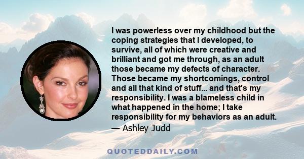 I was powerless over my childhood but the coping strategies that I developed, to survive, all of which were creative and brilliant and got me through, as an adult those became my defects of character. Those became my