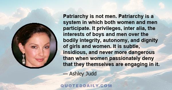 Patriarchy is not men. Patriarchy is a system in which both women and men participate. It privileges, inter alia, the interests of boys and men over the bodily integrity, autonomy, and dignity of girls and women. It is