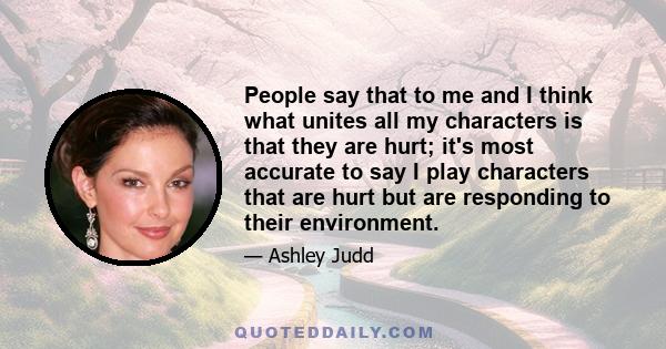 People say that to me and I think what unites all my characters is that they are hurt; it's most accurate to say I play characters that are hurt but are responding to their environment.