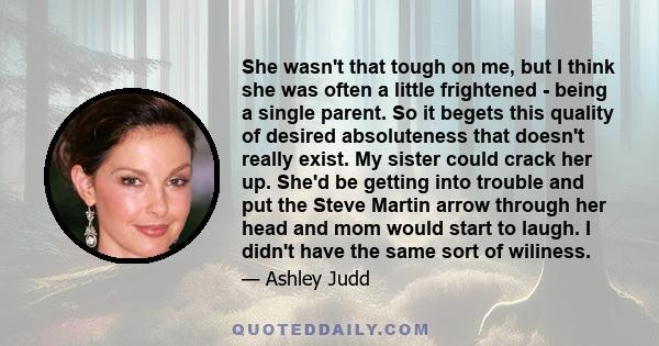 She wasn't that tough on me, but I think she was often a little frightened - being a single parent. So it begets this quality of desired absoluteness that doesn't really exist. My sister could crack her up. She'd be