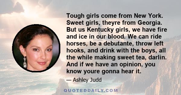 Tough girls come from New York. Sweet girls, theyre from Georgia. But us Kentucky girls, we have fire and ice in our blood. We can ride horses, be a debutante, throw left hooks, and drink with the boys, all the while