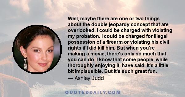 Well, maybe there are one or two things about the double jeopardy concept that are overlooked. I could be charged with violating my probation. I could be charged for illegal possession of a firearm or violating his